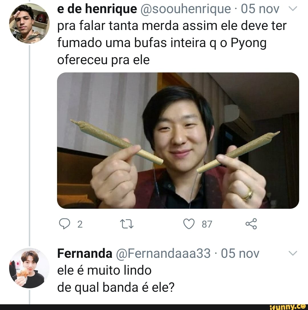 m. im" e de henrique (Osoouhenrique - 05 nov
pra falar tanta merda assim ele deve ter fumado uma bufas inteira q o Pyong ofereceu pra ele
2 ta 87
dr
Fernanda (dFernandaaa33 - 05 nov ele é muito lindo de qual banda é ele?