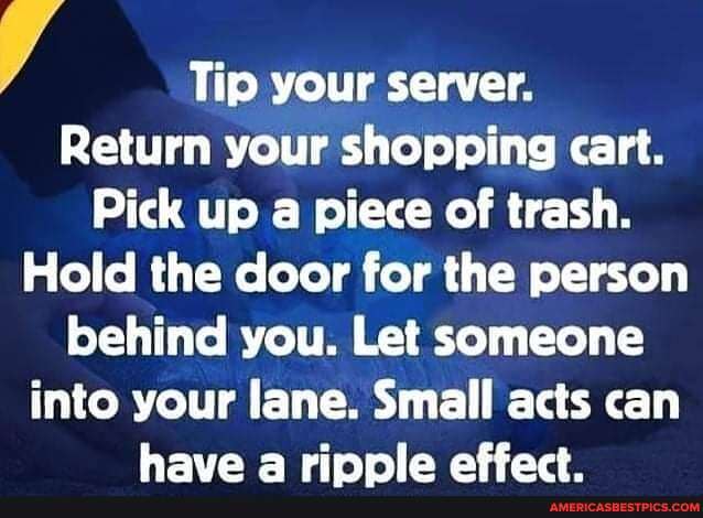 Tip your server.
Return your shopping cart.
Pick up a piece of trash.
Hold the door for the person behind you. Let someone
into your lane. Small acts can have rinnie affact
