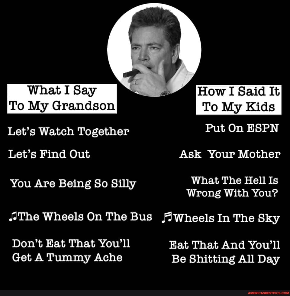 What I Say How I Said It
To My Grandson To My Kids
Let's Watch Together Put On ESPN Let's Find Out Ask Your Mother
You Are Being So Si What The Hell Is
Wrong With You?
The Wheels On The Bus /Wheels In The Sky
Don't Eat That You'll Eat That And You'll
Get A Tummy Ache Be Shitting All Day