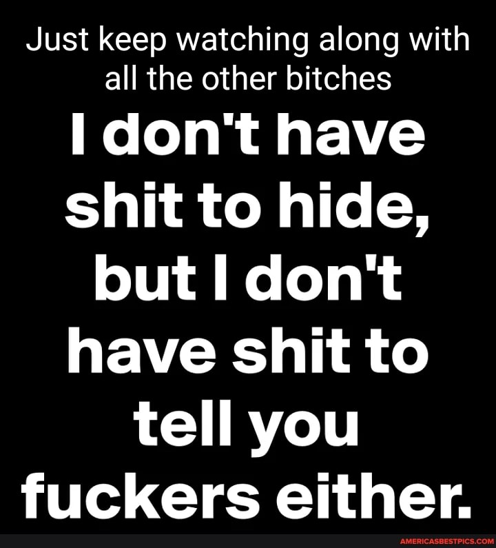 Just keep watching along with all the other bitches
don't have shit to hide, but I don't have shit to tell you fuckers either.