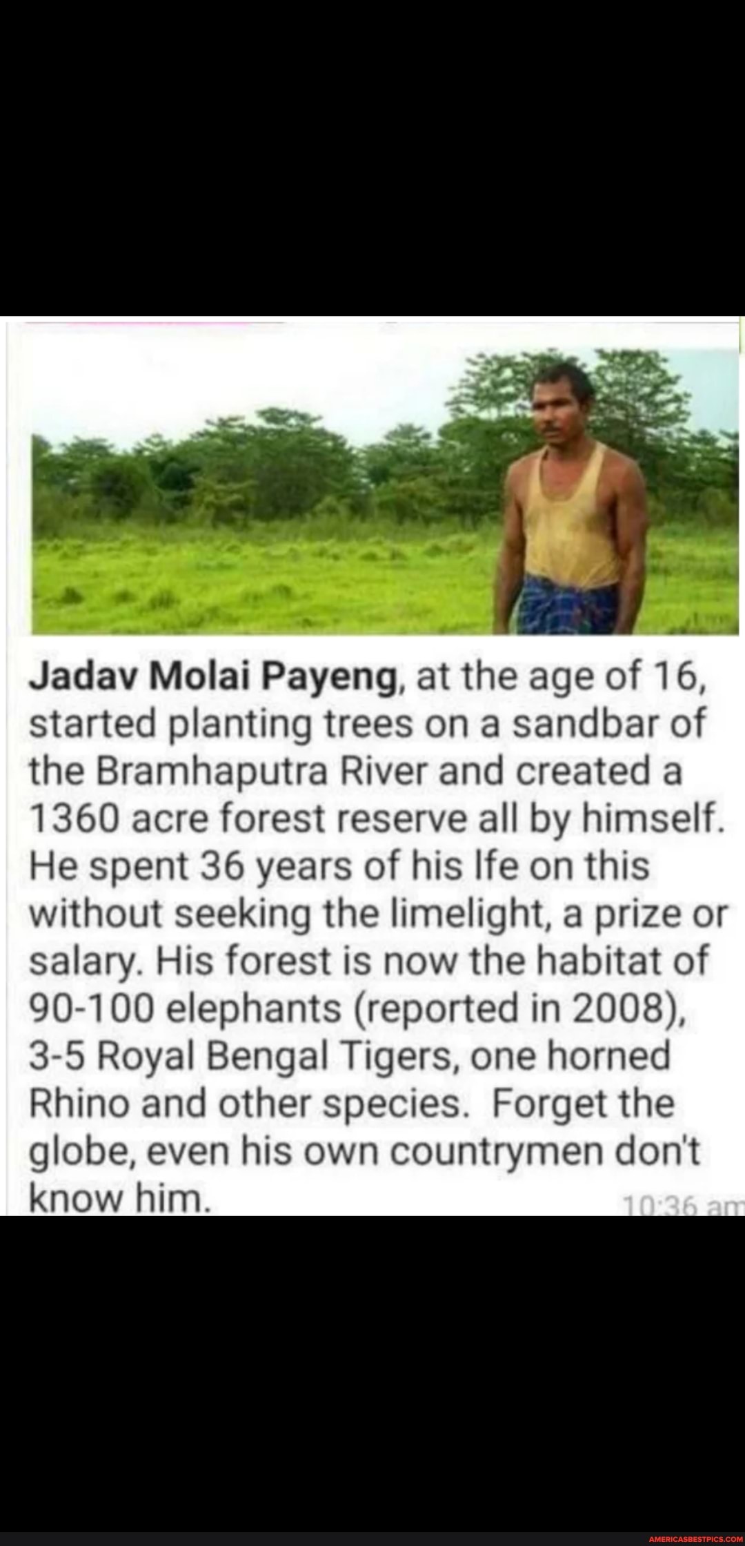 al od LY Jadav Molai Payeng, at the age of 16, started planting trees on a sandbar of the Bramhaputra River and created a
1360 acre forest reserve all by himself.
He spent 36 years of his life on this without seeking the limelight, a prize or salary. His forest is now the habitat of
90-100 elephants (reported in 2008),
3-5 Royal Bengal Tigers, one horned
Rhino and other species. Forget the globe, even his own countrymen don't know him.