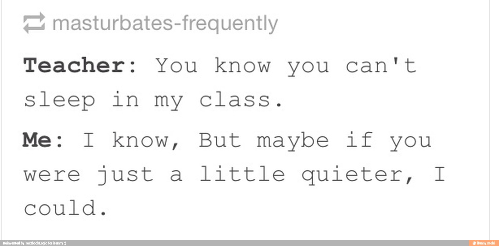 4 masturbates-frequently
Teacher: You know you Can't
sleep in my class.
Me: I know, But maybe if you
were just a little quieter, I
could,