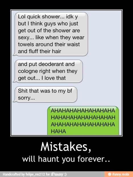 Lol quick shower... idk y
but I think guys who just
get out of the shower are
sexy... like when they wear
towels around their waist
and fluff their hair
and put deoderant and
cologne right when they
get out... I love that
(AHAHAHAHAHAHAHAHA)
HAHAHAHAHAHAHAHAH
AHAHAHAHAHAHAHAHA - Mistakes,
will haunt you forever..