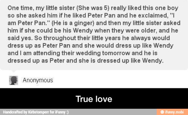 One time, my little sister (She was 5) really liked this one boy
so she asked him if he liked Peter Pan and he exclaimed, "I
am Peter Pan." (He is a ginger) and then my little sister asked
him if she could be his Wendy when they were older, and he
said yes. So throughout their little years he always would
dress up as Peter Pan and she would dress up like Wendy
and I am attending their wedding tomorrow and he is
dressed up as Peter and she is dressed up like Wendy. - True love