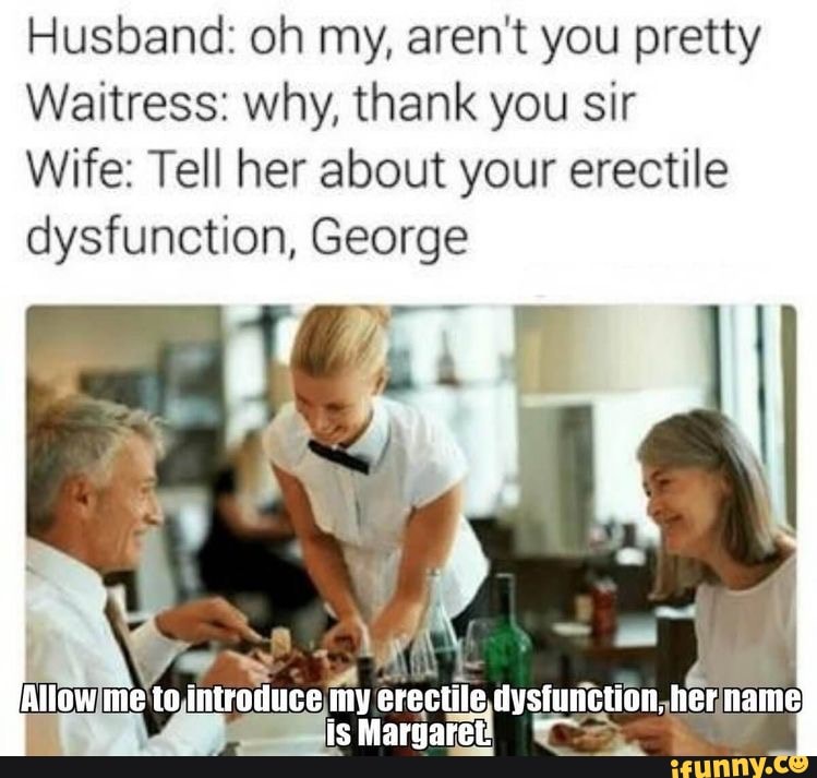 Husband: oh my, aren't you pretty
Waitress: why, thank you sir
Wife: Tell her about your erectile dysfunction, George
Allow nie to my erectile, dysiunetion. her name