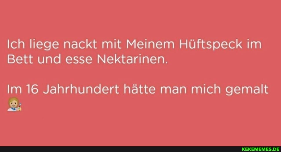Ich liege nackt mit Meinem Hüftspeck im
Bett und esse Nektarinen.
Im 16 Jahrhundert hätte man mich gemalt