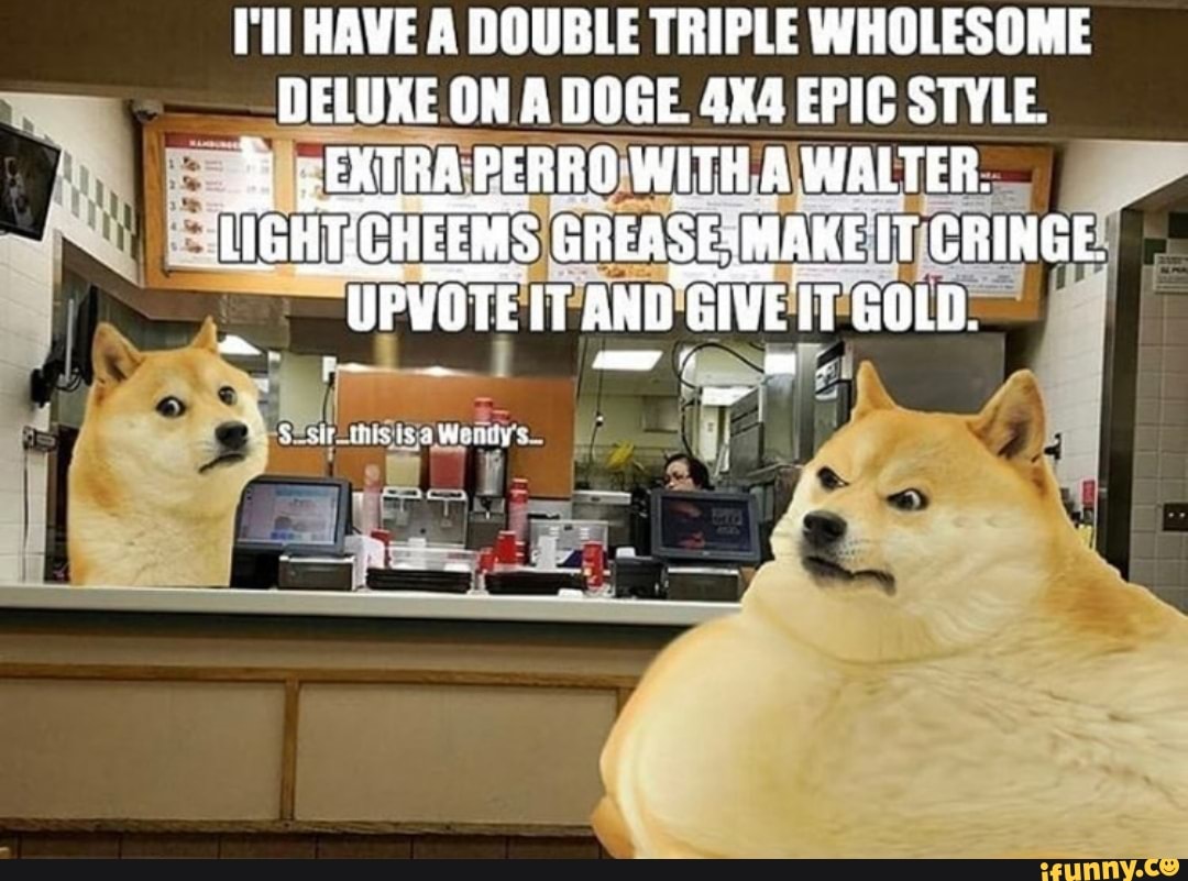 I'll HAVE A DOUBLE TRIPLE WHOLESOME DELUXE ON A DOGE. EPIC STYLE.
EXTRA PERRO WITH A WALTER.
GREASESMAKE IT CRINGE.
UPVOTE IT AND GIVE IT GOLD.
NE
irs Wettlins