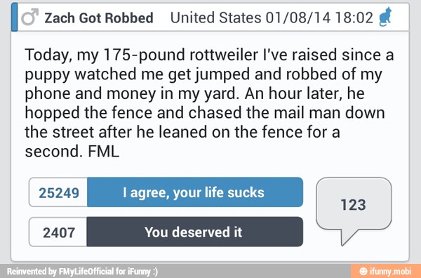 I Zach Got Robbed United States 01/08/14 18:02 ri
Today, my 175-pound rottweiler I've raised since a
puppy watched me get jumped and robbed of my
phone and money in my yard. An hour later, he
hopped the fence and chased the mail man down
the street after he leaned on the fence for a
second. FML
25249 l agree, your life sucks