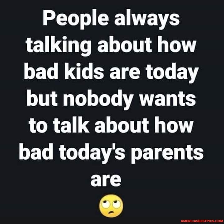People always talking about how bad kids are today but nobody wants to talk about how
bad today's parents are