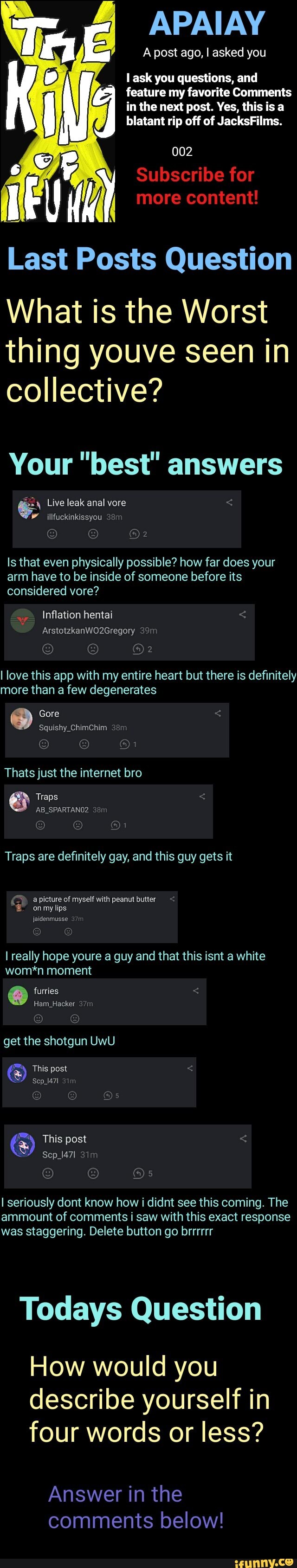 l ask you questions, and
feature my favorite Comments
in the next post. Yes, this is a
blatant rip off of JacksFilms.
Last Posts Question
What is the Worst
thing youve seen in
collective?
Your "best" answers
Is that even physically possible? how far does your
arm have to be inside of someone before its
considered vore?