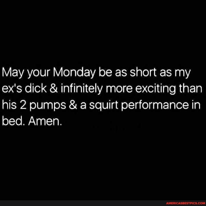 May your Monday be as short as my ex's dick & infinitely more exciting than his 2 pumps & a squirt performance in bed. Amen.