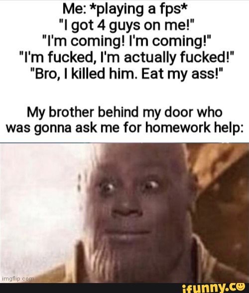 Me: *playing a fps*
"I got 4 guys on me!"
"I'm coming! I'm coming!"
"I'm fucked, I'm actually fucked!"
"Bro, killed him. Eat my ass!"
My brother behind my door who was gonna ask me for homework help: