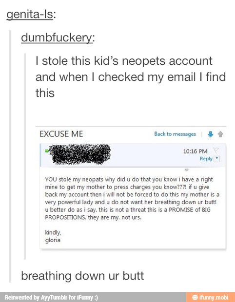 genita-ls:
dumbfuckery:
I stole this kid's neopets account
and when I checked my email I find
US
YOU stole my neopats why did u
do that you know i
have a right,
bback my account then i
will not be forced to do this my mother is a
very powerful lady and u
do not want her breathing down ur butt
u better do as i say. this is not a threat this is a PROMISE of BIG
NO
breathing down ur butt
