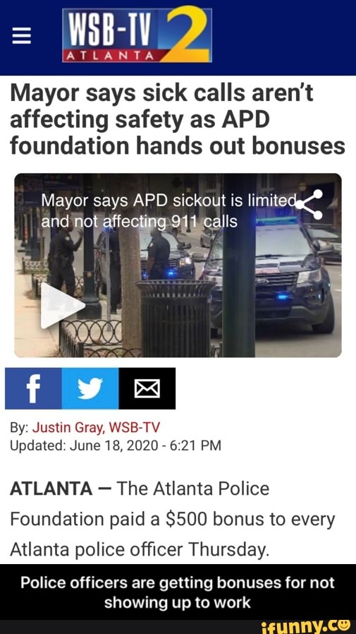 Mayor says sick calls aren't
affecting safety as APD
foundation hands out bonuses
Mayor says APD sickout is limite:
By: Justin Gray, WSB-TV
Updated: June 18, 2020
6:21 PM
ATLANTA The Atlanta Police
Foundation paid a
$500 bonus to every
Atlanta police officer Thursday.
Police officers are getting bonuses for not
showing up to work - Police officers are getting bonuses for not showing up to work