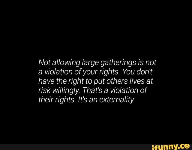 Not allowing large gatherings is not
a violation of your rights. You don't
have the right to put others lives at
risk willingly. That's a violation of
their rights. It's an externality.