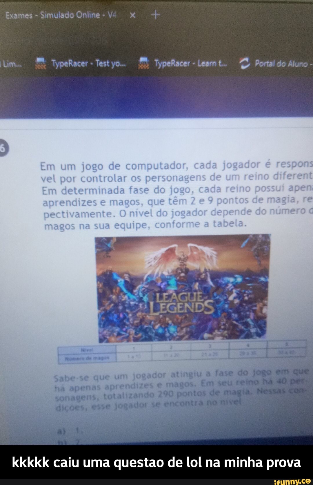 Exames - Simulado Online - V
TypeRacer Test TypeRacer Leam t.. Portal do Aluno
de pu
Sabe-se que um jogador atingiu a ha apenas aprendizes e magos.
sonagens, totalizando 290 pm
kkkkk caiu uma questao de lol na minha prova - kkkkk caiu uma questao de lol na minha prova