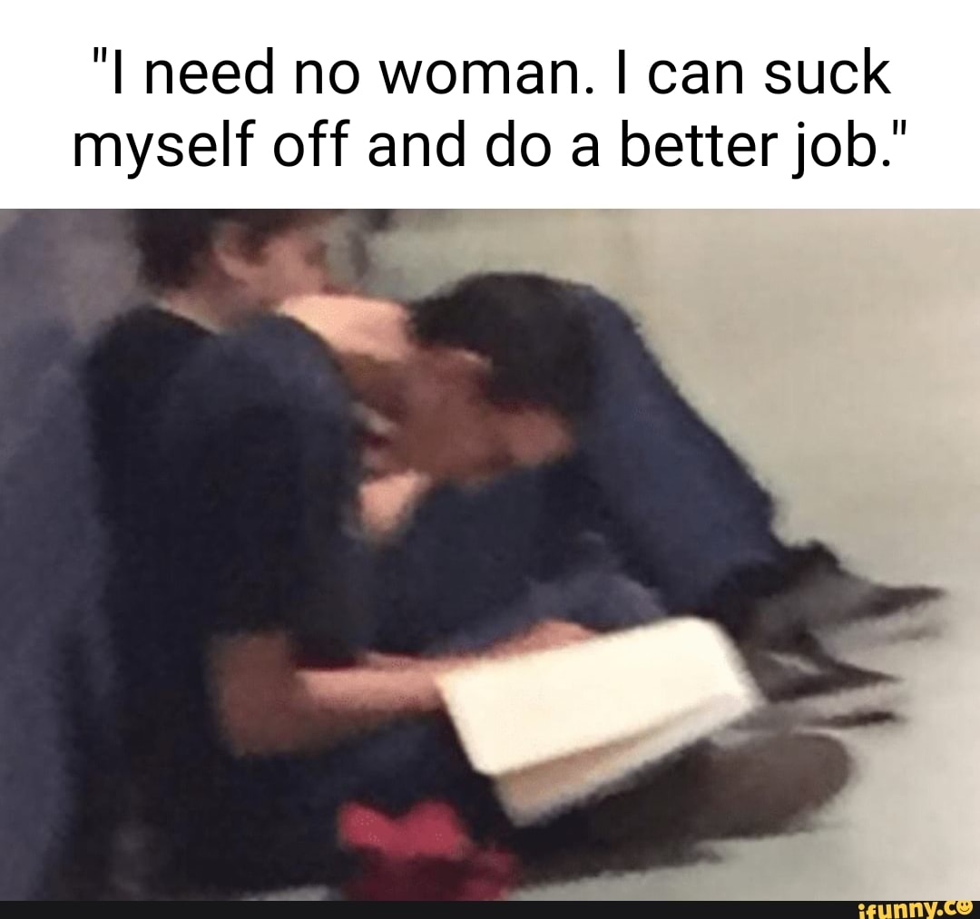 I need no woman. I can suck myself off and do a better job.