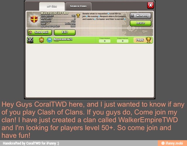 Hey Guys CoralTWD here, and I just wanted to know if any
of you play Clash of Clans. If you guys do, Come join my
clan! I have just created a clan called WalkerEmpireTWD
and I'm looking for players level 50+. So come join and
have fun!