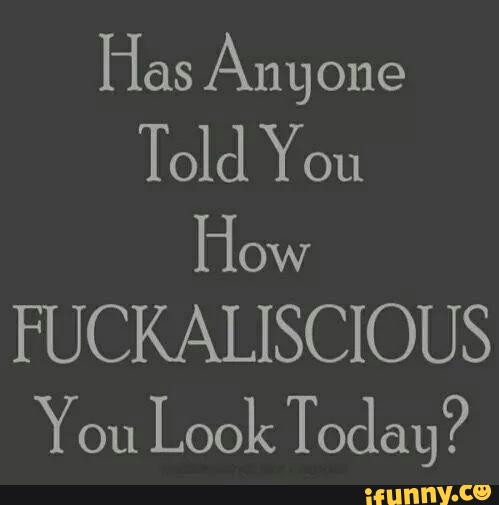 Has Am one How FUCKALISCIOUS You Look Today? 