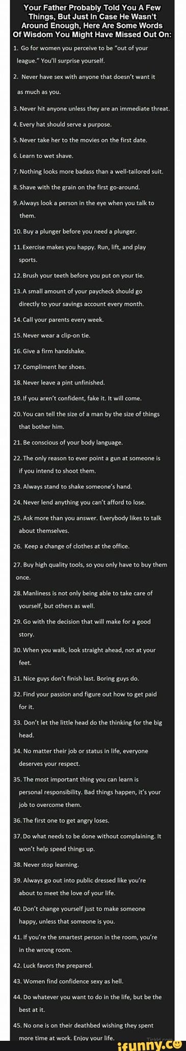 Your Father Probably Told You A Few
Things, But Just In Case He Wasn't
Around Enough, Here Are Some Words.
Of Wisdom You Might Have Missed Out On:
1. Go for women you perceive to be "out of your
league." You'll surprise yourself
2. Never have sex with anyone that doesn't want it much as you.
3. Never hit anyone unless they are an immediate threat
4, Every hat should serve a purpose.
5, Never take her to the movies on the first date.
6.Learn to wet shave,
7. Nothing looks more badass than a well-tallored sult.
Shave with the grain on the first go-around,
9. Always look person in the eye when you talk to
them
10. Buy plunger before you need a plunger.
11. Bxercise makes you happy. Run, lft, and play sponts.
12.Brush your teeth before you put on your tle.
13.A small amount of your paycheck should go
directly to your savings account every month.
14,Call your parents every week
15, Never wear a clip-on te.
16.Give a firm handshake.
17.Compliment her shoes.
18, Never leave a pint unfinished.
19.1f you aren't confident, fake it. t will come
20.You can tell the size of a man by the size of things
that bother him.
21. Be conscious of your body language.
22. The only reason to ever point a gun at someone is
if you intend to shoot them.
23, Always stand to shake someone's hand,
24. Never lend anything you can't afford to lose
25. Ask more than you answer. Everybody likes to talk
about themselves,
26. Keep a change of clothes at the office.
27. Buy high quality tools, so you only have to buy them once.
28, Manliness is not only being able to take care of
yourself, but others as well
29.Go with the decision that will make for a good
story.
30. When you walk, look straight ahead, not at your
feet.
31. Nice guys don't finish last. Boring guys do.
32. Find your passion and figure out how to get paid
fort.
33, Don't let the little head do the thinking for the big, head,
34, No matter their job or status in life, everyone
deserves your respect.
35, The most important thing you can learn is personal responsibility. Bad things happen, it's your
job to overcome them.
36. The first one to get angry loses.
37.Do what needs to be done without complaining. It
'won't help speed things up.
38. Never stop learning,
39. Always go out into public dressed like you're
about to meet the love of your life.
40. Don't change yourself just to make someone
happy, unless that someone is you.
41. If you're the smartest person in the room, you're
in the wrong room.
42, Luck favors the prepared.
43, Women find confidence sexy as hel
48, Do whatever you want todo in the lfe, but be the best atit
45, No one ison thelr deathbed wishing they spent