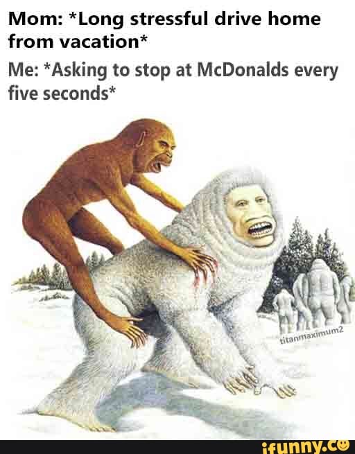 Mom: *Long stressful drive home
from vacation*
Me: *Asking to stop at McDonalds every
five seconds*