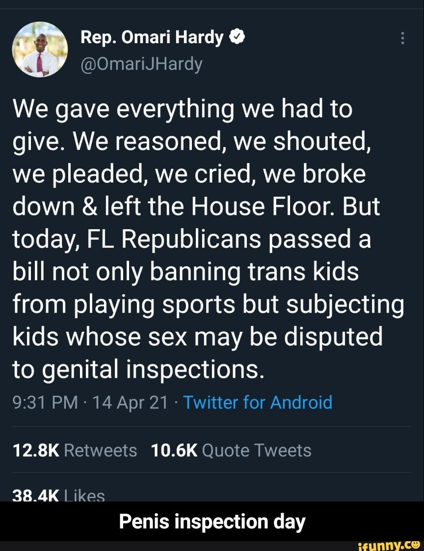 Rep. Omari Hardy
We gave everything we had to give. We reasoned, we shouted, we pleaded, we cried, we broke down & left the House Floor. But today, FL Republicans passed a bill not only banning trans kids from playing sports but subjecting kids whose sex may be disputed to genital inspections.
PM- 14 Apr 21 Twitter for Android
12.8K Retweets 10.6K Quote Tweets
38.4K Likes
Penis inspection day - Penis inspection day