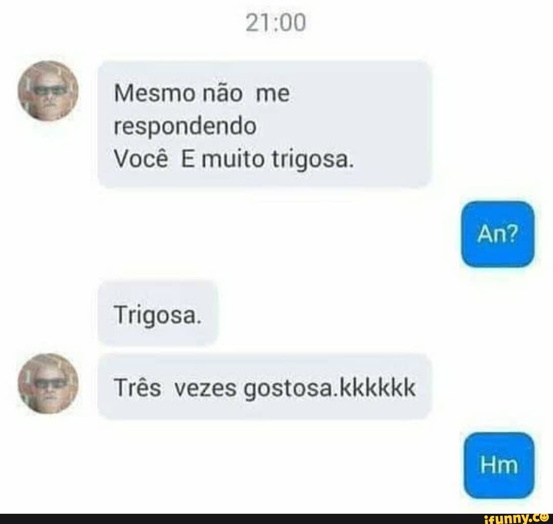 respondendo
Você E muito trigosa.
Três vezes gostosa.kkkkkk
