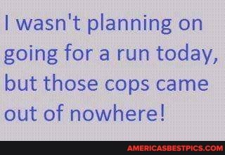 I wasn't planning on going for a run today, but those cops came out of nowhere!