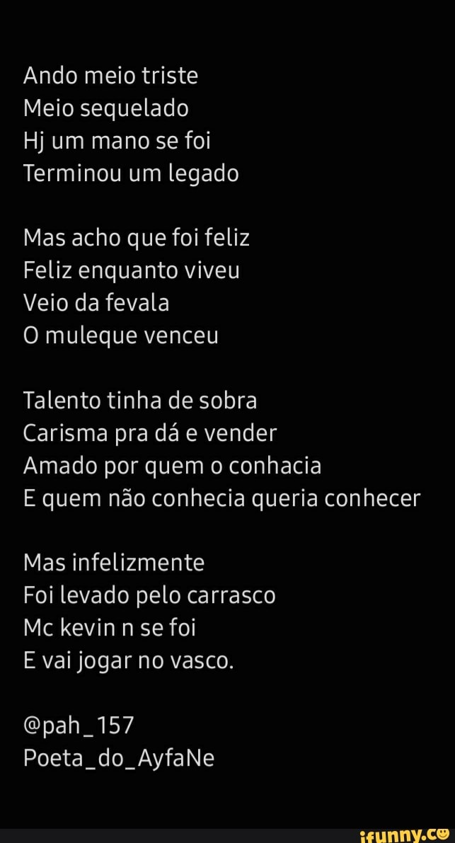 Ando meio triste
Meio sequelado
Hj um mano se foi
Terminou um legado
Mas acho que foi feliz
Feliz enquanto viveu
Veio da fevala
O muleque venceu
Talento tinha de sobra
Carisma pra dá e vender
Amado por quem o conhacia
E quem não conhecia queria conhecer
Mas infelizmente
Foi levado pelo carrasco
Mc kevin n se foi
E vai jogar no vasco.
157
Poeta do AyfaNe