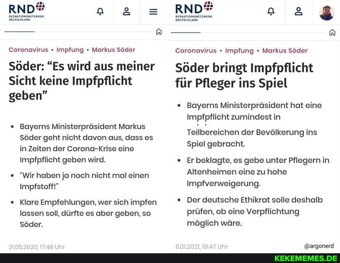 RND
Coronavirus Impfung Markus Söder
Söder: "Es wird aus meiner
Sicht keine Impfpflicht geben"
Bayerns Ministerpräsident Markus
Söder geht nicht davon aus, dass es in Zeiten der Corona-Krise eine
Impfpflicht geben wird.
"Wir haben ja noch nicht mal einen
Impfstoff!"
Klare Empfehlungen, wer sich impfen lassen soll, dürfte es aber geben, so
Söder.
RND
Coronavirus Impfung Markus Söder
Söder bringt Impfpflicht
für Pfleger ins Spiel
Bayerns Ministerpräsident hat eine
Impfpflicht zumindest in
Teilbereichen der Bevölkerung ins
Spiel gebracht.
Er beklagte, es gebe unter Pflegern in
Altenheimen eine zu hohe
Impfverweigerung.
Der deutsche Ethikrat solle deshalb prüfen, ob eine Verpflichtung möglich wäre.