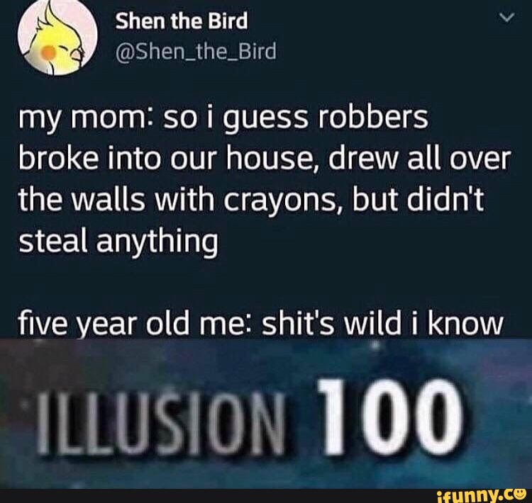 my mom: so i guess robbers
broke into our house, drew all over
the walls with crayons, but didn't
steal anything
five year old me: shit's wi_ld i know
ILLUStOH 100