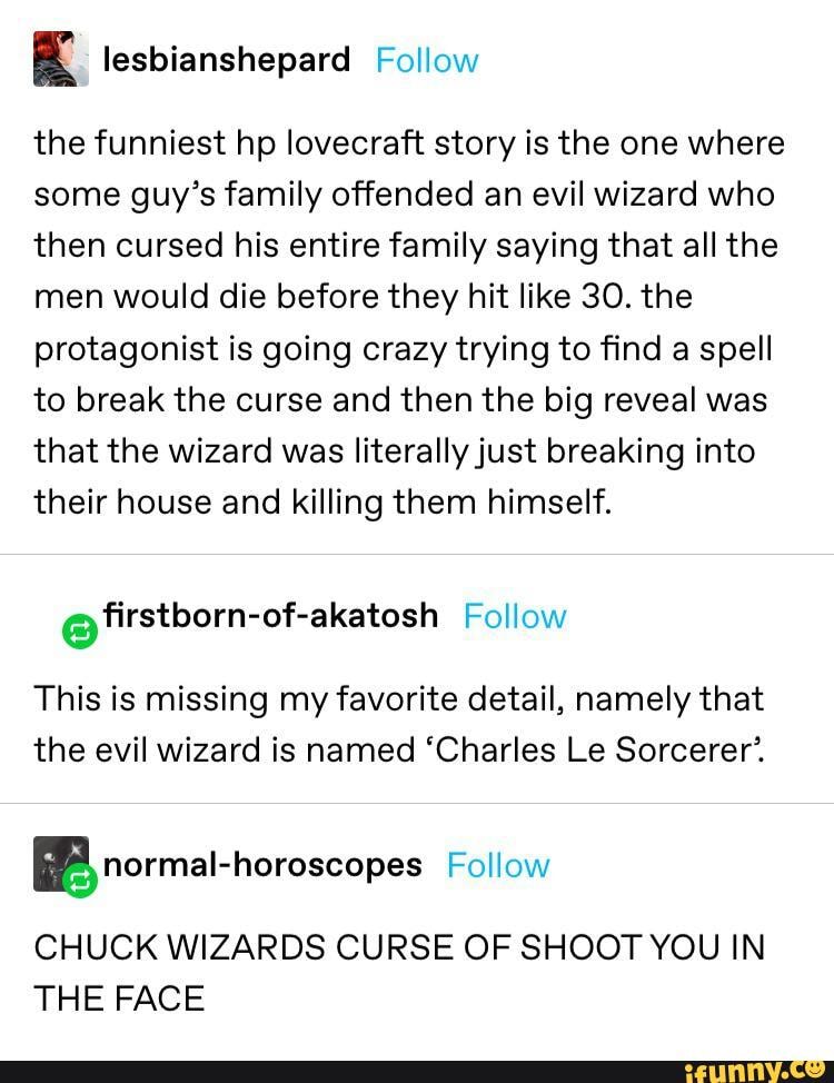 4 lesbianshepard Follow
the funniest hp lovecraft story is the one where
some guy's family offended an evil wizard who
then cursed his entire family saying that all the
men would die before they hit like 30. the
protagonist is going crazy trying to find a spell
to break the curse and then the big reveal was
that the wizard was literally just breaking into
their house and killing them himself.
LIS Follow
This is missing my favorite detail, namely that
the evil wizard is named 'Charles Le Sorcerer'.
BR normal-horoscopes Follow
CHUCK WIZARDS CURSE OF SHOOT YOU IN
THE FACE