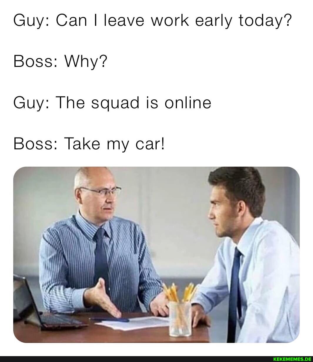 Guy: Can I leave work early today? Boss: Why? Guy: The squad is online Boss: Tak