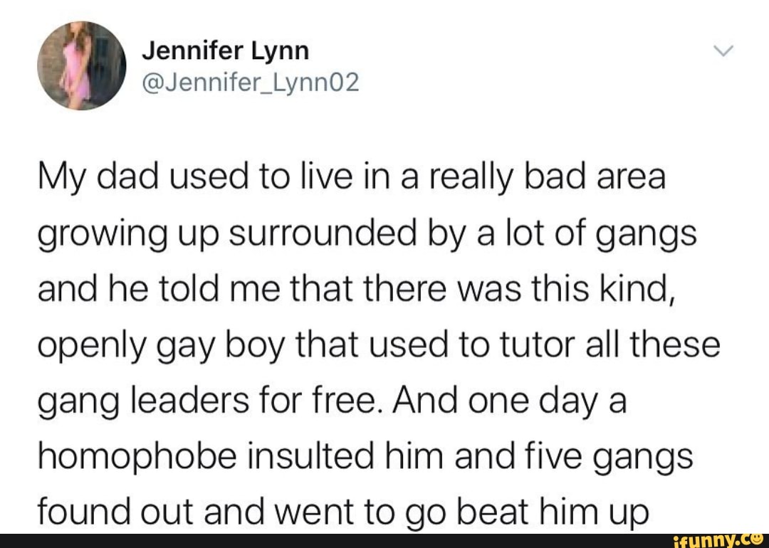 My dad used to live in a really bad area
growing up surrounded by a lot of gangs
and he told me that there was this kind,
openly gay boy that used to tutor all these
gang leaders for free. And one day a
homophobe insulted him and five gangs
found out and went to go beat him up