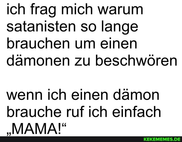 ich frag mich warum satanisten so lange brauchen um einen dämonen zu beschwören
wenn ich einen dämon brauche ruf ich einfach
"MAMA!"
