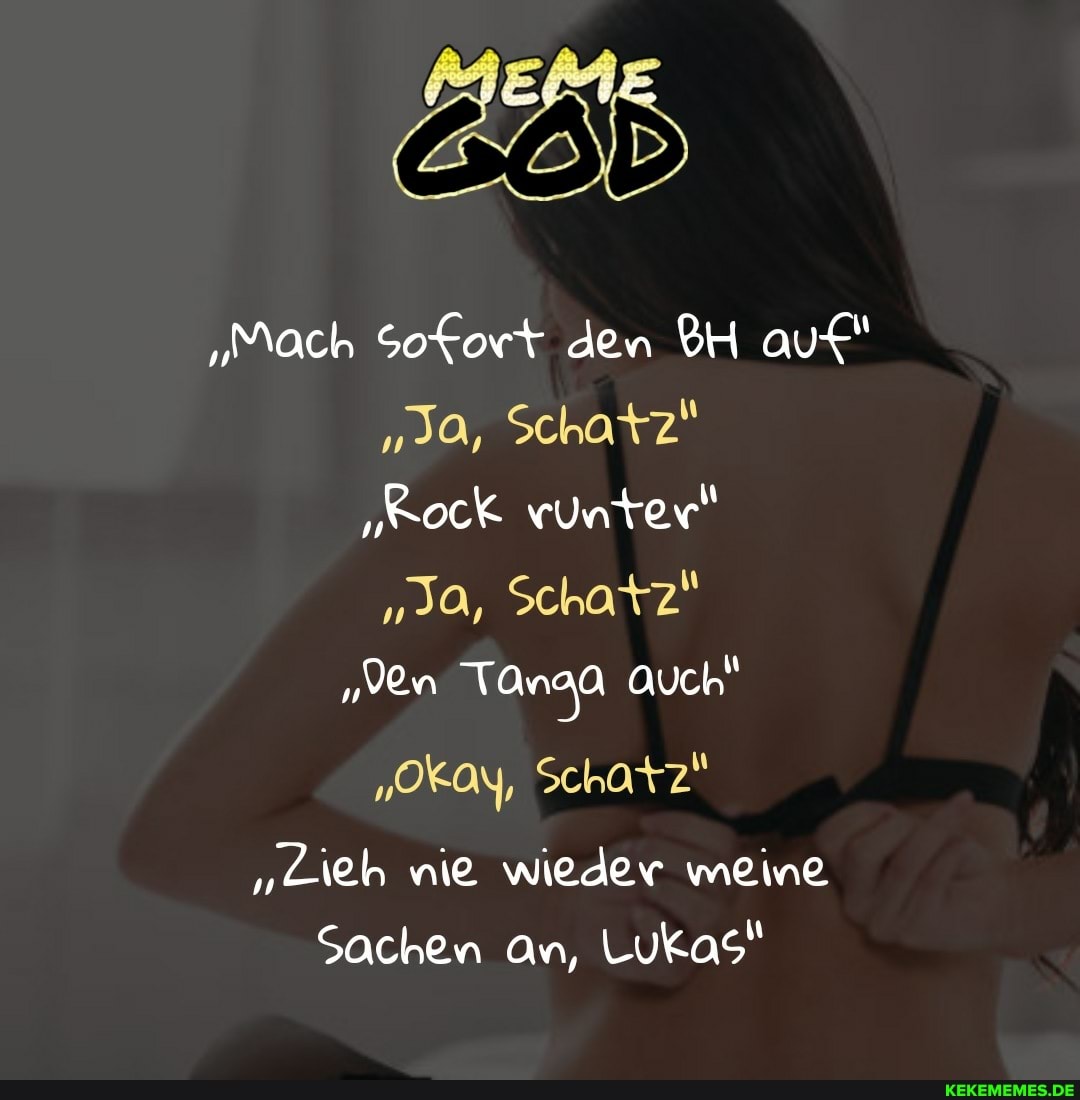 "Mach Sofort den BH auf"
"Ja, Schatz"
"Kock vunter"
"Ja, Schatz"
"Den Tanaa Auch"
"Okay, Schatz"
"Lieh nie wieder meine
Sachen An, Lukas"
