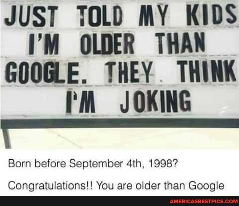 JUST TOLD MY KIDS I'M OLDER THAN GOOGLE. THEY THINK JOKING
Born before September 1998?
Congratulations!! You are older than Google