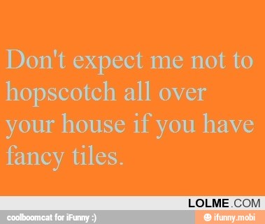 Don't expect me not to
hopscotch all over
your house if you have
fancy tiles.