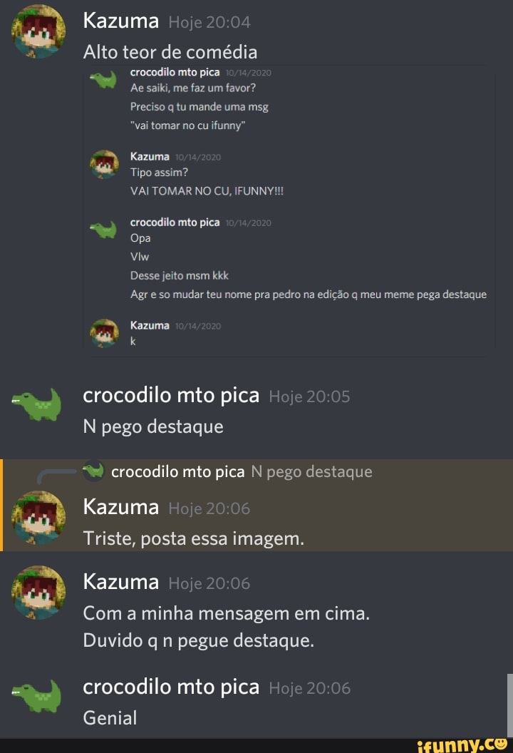 Kazuma
Alto teor de comédia crocodilo mto pica
Ae saiki, me faz um favor?
Preciso q tu mande uma msg
"vai tomar no cu ifunny"
Kazuma
Tipo assim?
VAI TOMAR NO CU, IFUNNY!!!
crocodilo mão pica
Opa
Desse jeito msm kkk
Agr so mudar teu nome pra pedro na edição q meu meme pega destaque
Razuma
crocodilo mto pica I N pego destaque
crocodilo mito pica N pego destaque
Kazuma
Triste, posta essa imagem.
Kazuma
Com a minha mensagem em cima.
Duvido q n pegue destaque.
crocodilo mto pica
Genial