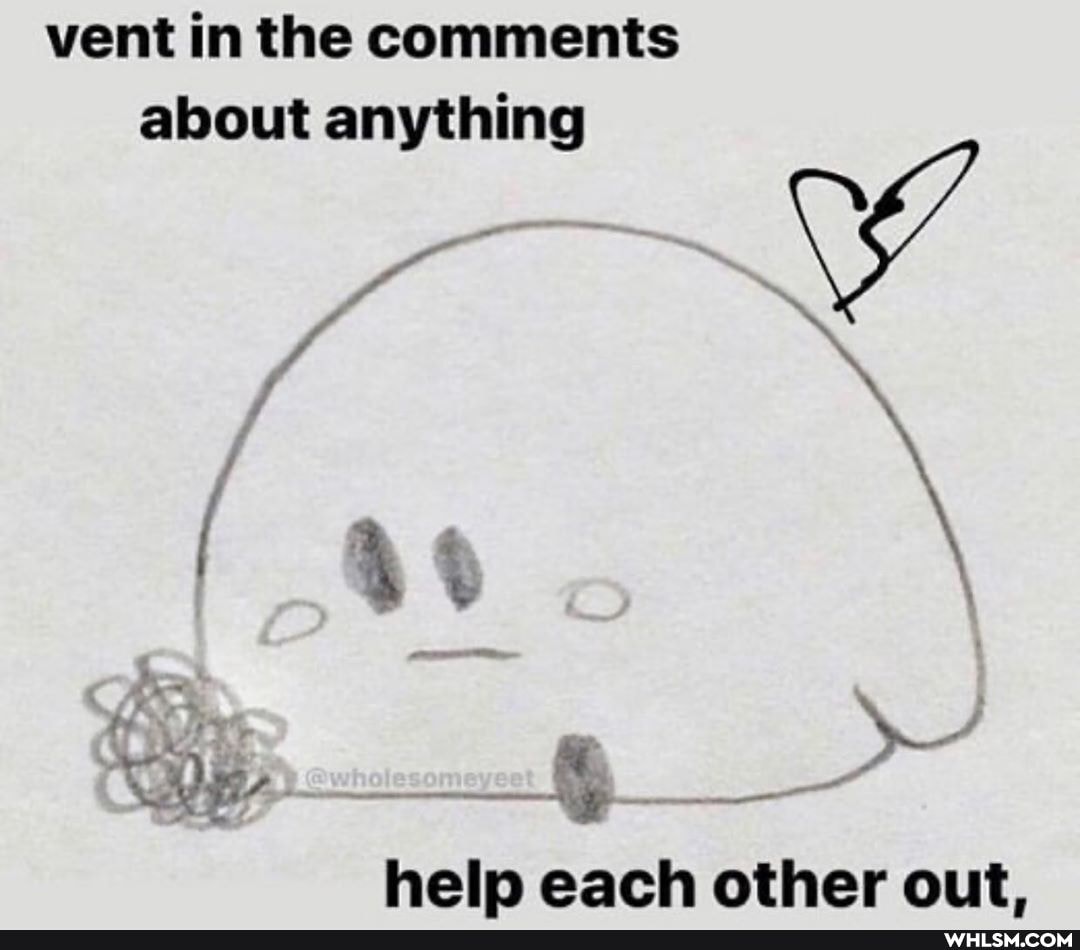 vent in the comments about anything
Ww
lesomeyeet
help each other out.
