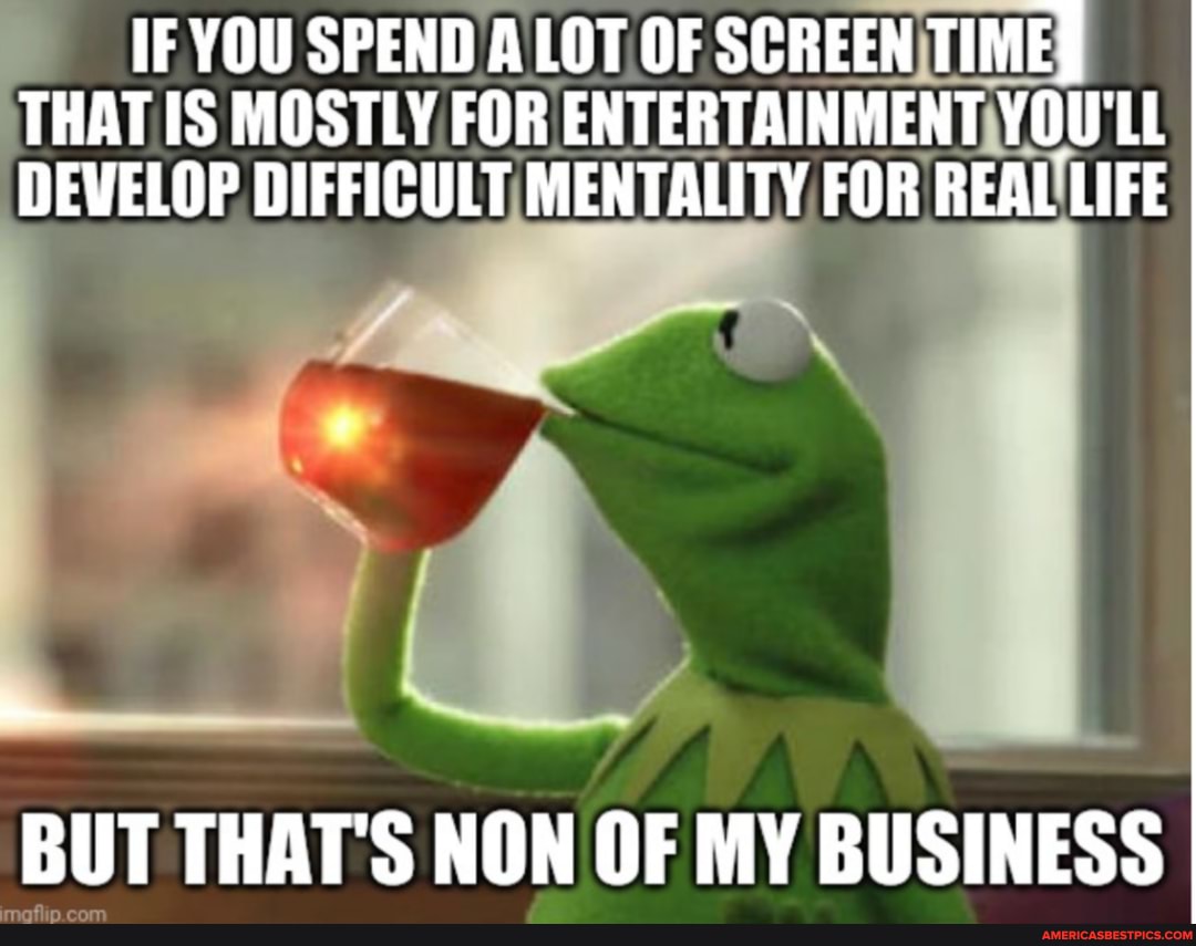 IF YOU SPEND A LOT OF SCREEN TIME THAT IS MOSTLY FOR ENTERTAINMENT YOU'LL DEVELOP DIFFICULT MENTALITY FOR REAL LIFE
BUT THAT'S NON OF MY BUSINESS