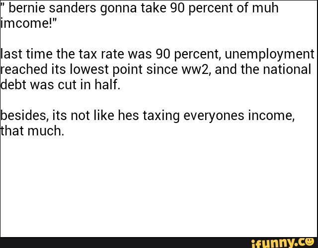 bernie sanders gonna take 90 percent of muh
imcome!”
last time the tax rate was 90 percent, unemployment
reached its lowest point since ww2, and the national
debt was cut in half.
besides, its not like hes taxing everyones income,
hat much.