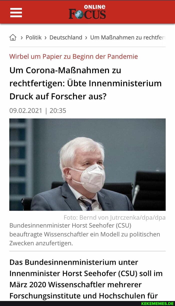 ONLINE
> Politik > Deutschland Um Maßnahmen zu rechtfer:
Wirbel um Papier zu Beginn der Pandemie
Um Corona-Maßnahmen zu rechtfertigen: Übte Innenministerium
Druck auf Forscher aus?
09.02.2021
Foto: Bernd von
Bundesinnenminister Horst Seehofer (CSU) beauftragte Wissenschaftler ein Modell zu politischen
Zwecken anzufertigen.
Das Bundesinnenministerium unter
Innenminister Horst Seehofer (CSU) soll im
März 2020 Wissenschaftler mehrerer