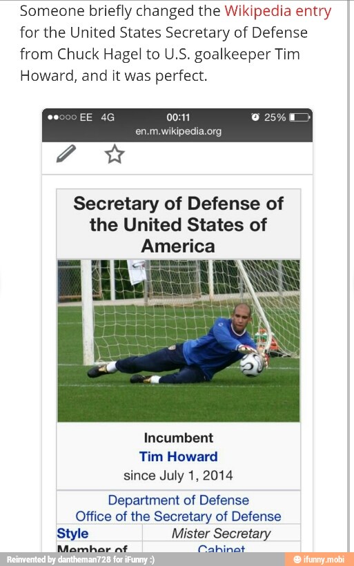 Someone briefly changed the Wikipedia entry
for the United States Secretary of Defense
from Chuck Hagel to U.S. goalkeeper Tim
Howard, and it was perfect.
Secretary of Defense of
the United States of
America
Incumbent
Tim Howard
since July 1, 2014
Department of Defense
Office of the Secretary of Defense
Style Mister Secretary
Mamhar aft ere