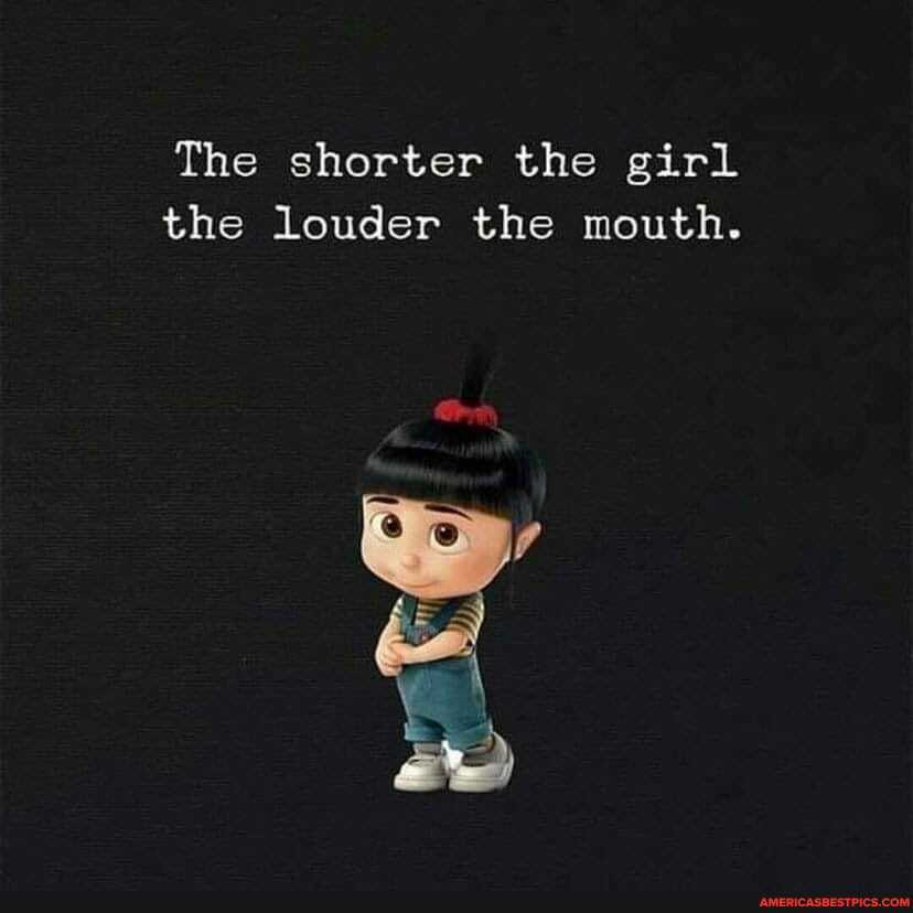 The shorter the girl the louder the mouth.