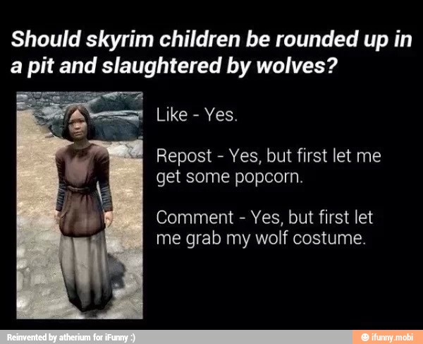 Should skyrim children be rounded up in
a pit and slaughtered by wolves?
Repost Yes, but first let me
get some popcorn.
Comment
Yes, but first let
me grab my wolf costume.