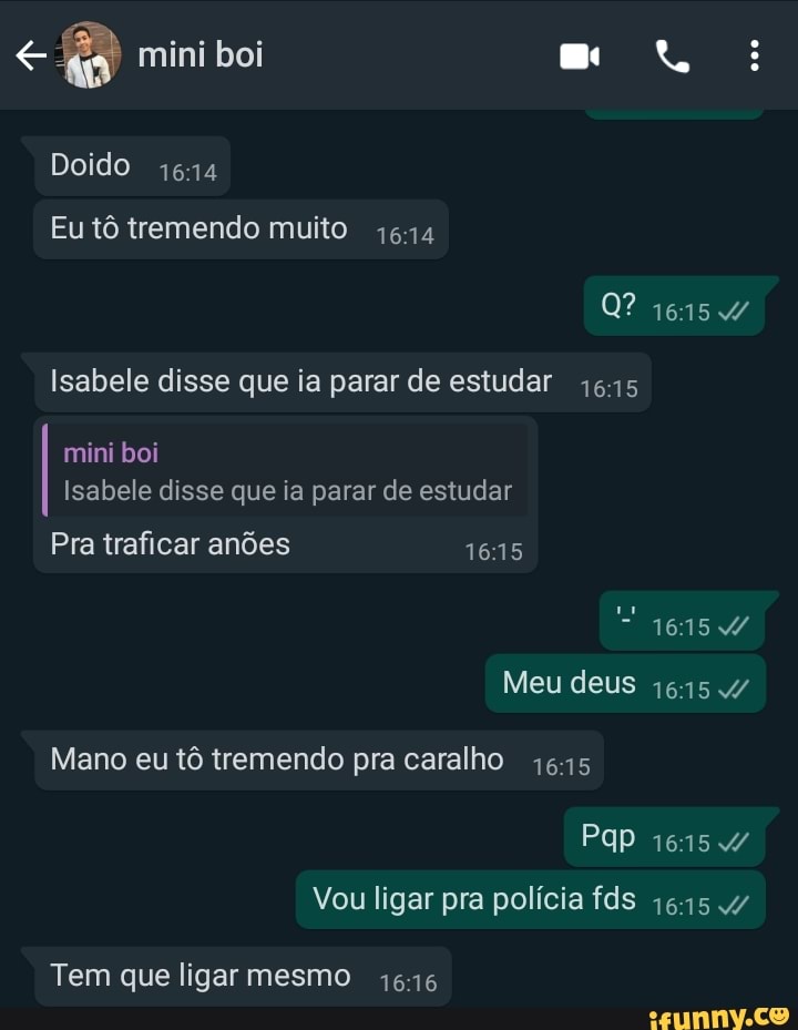 mini boi
Doido
Eu tô tremendo muito
Isabele disse que ia parar de estudar
mini boi
Isabele disse que ia parar de estudar
Pra traficar anões
1615
Meu deus
Mano eu tô tremendo pra caralho
Vou ligar pra polícia fds
Tem que ligar mesmo