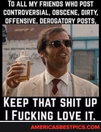'TO ALL MY FRIENDS WHO POST CONTROVERSIAL, OBSCENE, DIRTY,
OFFENSIVE, DEROGATORY POSTS,
KEEP THAT SHIT UP FUCKING LOVE IT.