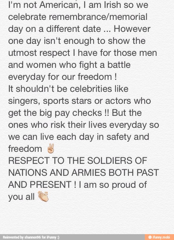 I'm not American, I am Irish so we
celebrate remembrance/memorial
day on a different date
However
one day isn't enough to show the
utmost respect I have for those men
and women who fight a battle
everyday for our freedom It shouldn't be celebrities like
singers, sports stars or actors who
get the big pay checks But the
ones who risk their lives everyday so
we can live each day in safety and
freedom RESPECT TO THE SOLDIERS OF
NATIONS AND ARMIES BOTH PAST
AND PRESENT I am so proud of
you
all