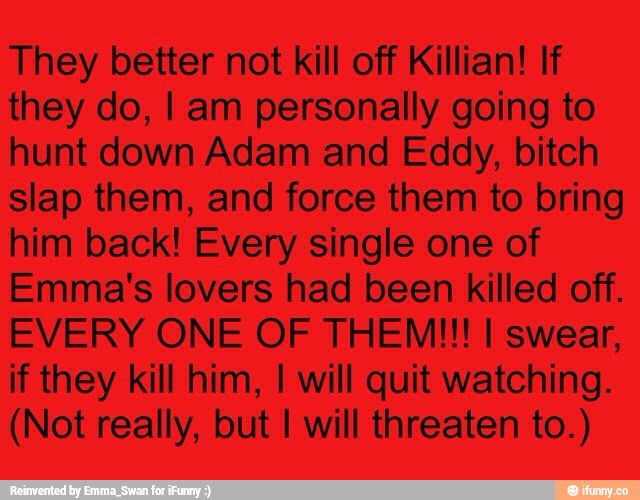 They better not kill off Killian! If
they do, I am personally going to
hunt down Adam and Eddy, bitch
slap them, and force them to bring
him back! Every single one of
Emma's lovers had been killed off.
EVERY ONE OF THEM!!! I swear,
ifthey kill him, I will quit watching.
(Not really, but I will threaten to.)